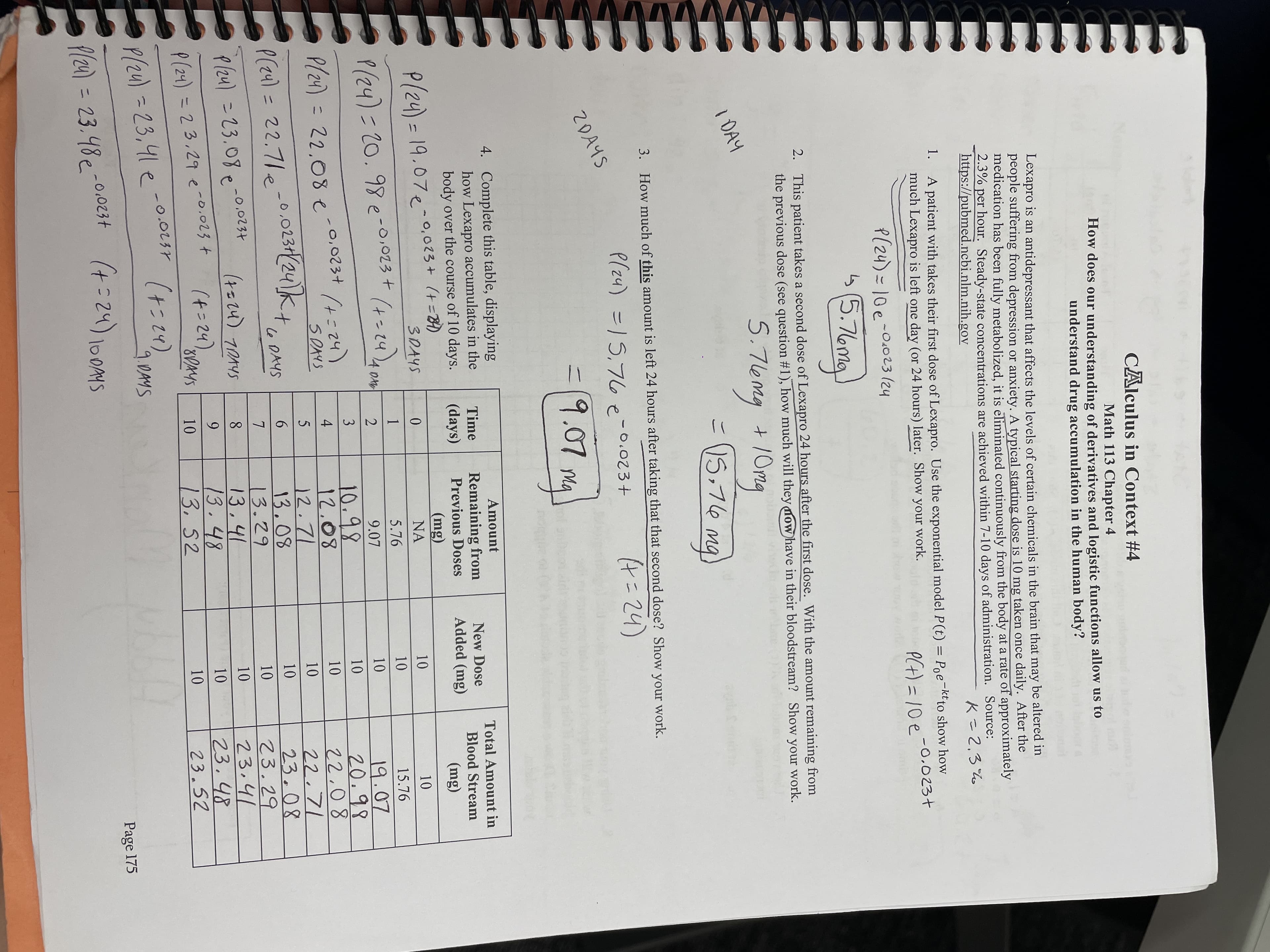 45
CAlculus in Context #4
Math 113 Chapter 4
How does our understanding of derivatives and logistic functions allow us to
understand drug accumulation in the human body?
Lexapro is an antidepressant that affects the levels of certain chemicals in the brain that may be altered in
people suffering from depression or anxiety. A typical starting dose is 10 mg taken once daily. After the
medication has been fully metabolized, it is eliminated continuously from the body at a rate of approximately
2.3% per hour. Steady-state concentrations are achieved within 7-10 days of administration. Source:
https://pubmed.ncbi.nlm.nih.gov
Kこ2.3%
1.
A patient with takes their first dose of Lexapro. Use the exponential model P(t) = Poe-ktto show how
much Lexapro is left one day (or 24 hours) later. Show your work.
PCH) =10e-0.023+
P(24)=10e-0.023 (24
ら(5.
2. This patient takes a second dose of Lexapro 24 hours after the first dose. With the amount remaining from
the previous dose (see question #1), how much will they mow have in their bloodstream? Show your work.
I DAY
こ15,76
3. How much of this amount is left 24 hours after taking that that second dose? Show your work.
P(z4) =15,76e-0.023+
9.01My)
2DAYS
4. Complete this table, displaying
how Lexapro accumulates in the
body over the course of 10 days.
Amount
Time
Total Amount in
Remaining from
Previous Doses
New Dose
(days)
Added (mg)
Blood Stream
P(24) = 19.07e
- 0,023 + (t%384)
(mg)
(Bu)
NA
(+= 14),
5.76
P(24)320.98e-o,023 +
15.76
1.
10.98
19.07
20.98
3
P(z4)3D
22,08 e
(h2=+)
S DAYS
.0.
12.71
0.0231(24k
le DAYS
22.71
23.08
23.29
23,41
23.48
23.52
P(z4) = 22.71e-
9.
Plzu) =23.08p -0.0234
= 23.08
8.
10
(4=24).
.48
13,52
P(24) =23,29 e-o.023 t
6.
P(24) = 23,41 e-o
(+=24).
Shra't
Page 175
fl24) = 23.48e-0.0234
%3D
