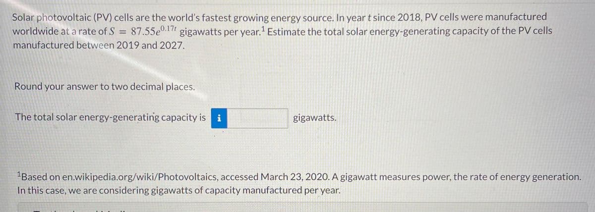 Solar photovoltaic (PV) cells are the world's fastest growing energy source. In year t since 2018, PV cells were manufactured
worldwide at a rate of S = 87.55e0.1 gigawatts per year.' Estimate the total solar energy-generating capacity of the PV cells
manufactured between 2019 and 2027.
Round your answer to two decimal places.
The total solar energy-generating capacity is i
gigawatts.
"Based on en.wikipedia.org/wiki/Photovoltaics, accessed March 23, 2020. A gigawatt measures power, the rate of energy generation.
In this case, we are considering gigawatts of capacity manufactured per year.
