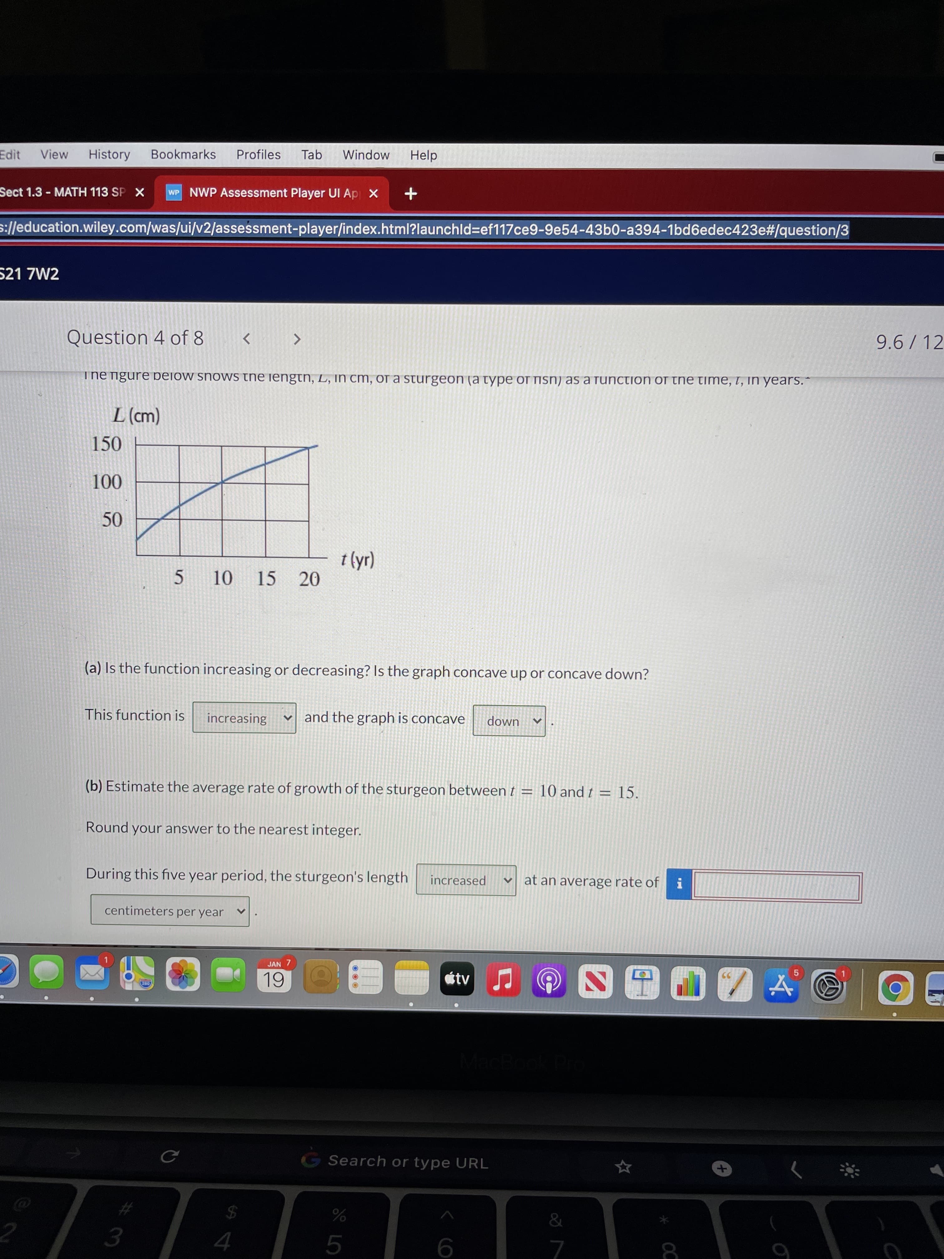 * OC
10
Edit
View
History
Bookmarks
Profiles
Tab
Window
Help
Sect 1.3 - MATH 113 SP X
WP NWP Assessment Player UI Ap X
s://education.wiley.com/was/ui/v2/assessment-player/index.html?launchld3ef117ce9-9e54-43b0-a394-1bd6edec423e#/question/3
521 7W2
Question 4 of 8
9.6/ 12
ThE ngure below snows the iengtn, L, in cm, oa sturgeon (a type of fisn) as a function of the time, t, in years.
(() 7
150
15
20
5.
(a) Is the function increasing or decreasing? Is the graph concave up or concave down?
This function is
increasing
v and the graph is concave
down
(b) Estimate the average rate of growth of the sturgeon between t = 10 and t = 15.
%3D
Round your answer to the nearest integer.
During this five year period, the sturgeon's length
increased
V at an average rate of
centimeters per year
JAN 7
tv
G Search or type URL
2.
