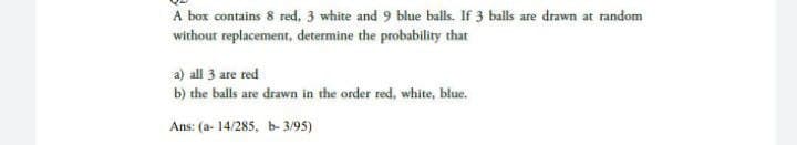 A box contains 8 red, 3 white and 9 blue balls. If 3 balls are drawn at random
without replacement, determine the probability that
a) all 3 are red
b) the balls are drawn in the order red, white, blue.
Ans: (a- 14/285, b- 3/95)
