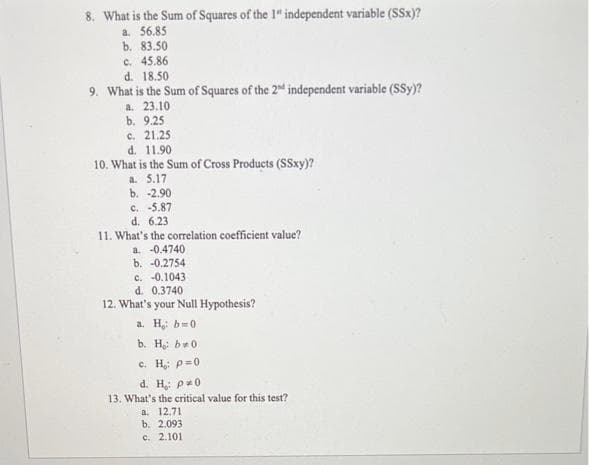 8. What is the Sum of Squares of the 1" independent variable (SSx)?
a. 56.85
b. 83.50
c. 45.86
d. 18.50
9. What is the Sum of Squares of the 2nd independent variable (SSy)?
a. 23.10
b. 9.25
c. 21.25
d. 11.90
10. What is the Sum of Cross Products (SSxy)?
a. 5.17
b. -2.90
C. -5.87
d. 6.23
11. What's the correlation coefficient value?
a. -0.4740
b. -0.2754
c. -0.1043
d. 0.3740
12. What's your Null Hypothesis?
a. H: b0:
b. Họ bao
c. H₂: p=0
d. H: p0
13. What's the critical value for this test?
a. 12.71
b. 2.093
c. 2.101