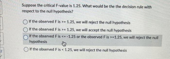 2
Suppose the critical F-value is 1.25. What would be the the decision rule with
respect to the null hypothesis?
If the observed F is >= 1.25, we will reject the null hypothesis
If the observed F is >= 1.25, we will accept the null hypothesis
If the observed F is <= -1.25 or the observed F is >=1.25, we will reject the null
hypothesis
If the observed F is < 1.25, we will reject the null hypothesis