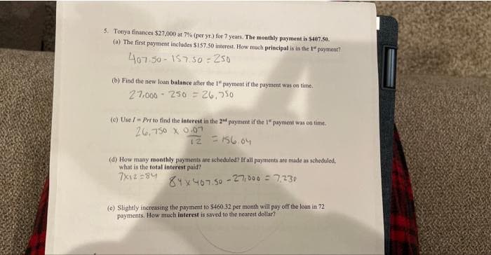 5. Tonya finances $27,000 at 7% (per yr.) for 7 years. The monthly payment is $407.50.
(a) The first payment includes $157.50 interest. How much principal is in the 1" payment?
407.50-157.50-250
(b) Find the new loan balance after the 1" payment if the payment was on time.
27,000
250 = 26,750
(c) Use /- Prr to find the interest in the 2nd payment if the 1" payment was on time.
26.750 x 0.07
T2 = 156.04
(d) How many monthly payments are scheduled? If all payments are made as scheduled,
what is the total interest paid?
7x12=84
84 x 467.50 -27,000 = 7,230
(e) Slightly increasing the payment to $460.32 per month will pay off the loan in 72
payments. How much interest is saved to the nearest dollar?