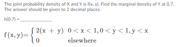 The joint probability density of X and Y is f(x, y). Find the marginal density of Y at 0.7.
The answer should be given to 2 decimal places.
h(0.7) =,
f(x. v)= { 2(x + y) 0<x< 1,0 < y < 1, y <x
elsewhere
