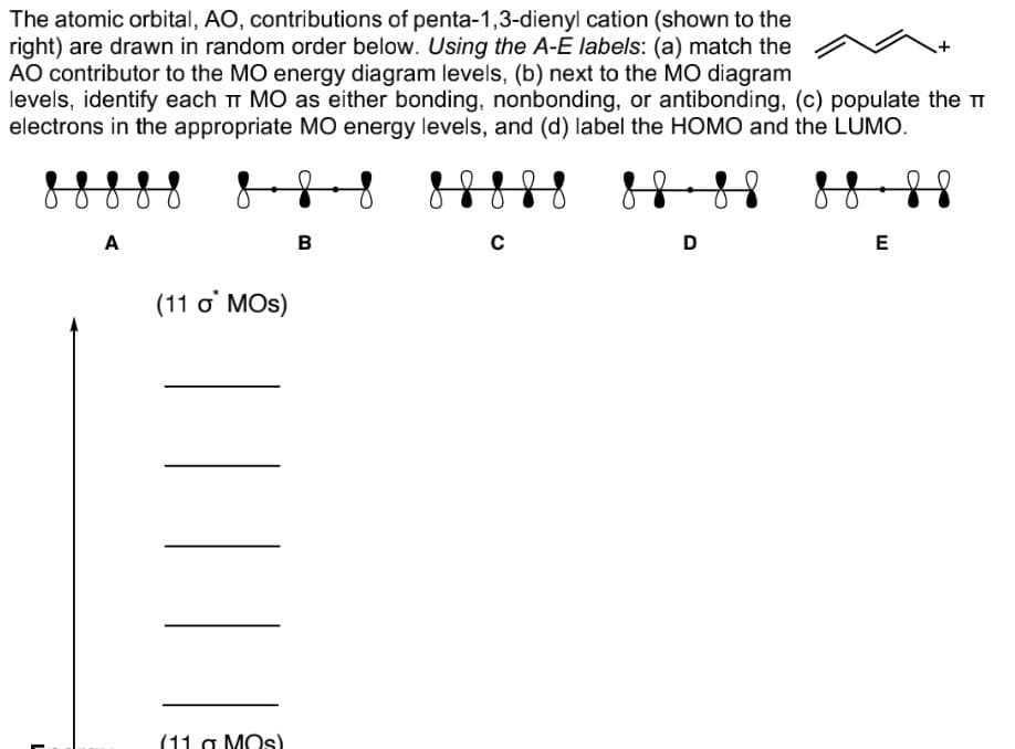 The atomic orbital, AO, contributions of penta-1,3-dienyl cation (shown to the
right) are drawn in random order below. Using the A-E labels: (a) match the
AO contributor to the MO energy diagram levels, (b) next to the MO diagram
levels, identify each π MO as either bonding, nonbonding, or antibonding, (c) populate the T
electrons in the appropriate MO energy levels, and (d) label the HOMO and the LUMO.
8 8 8 8
A
(11 o* MOs)
||||
(11 g Mos)
B
с
D
E