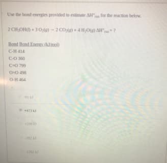 Use the bond energies provided to estimate AH for the reaction below.
2 CHOH) + 30g) - 2 CO)+ 4H,OG) AH"?
Bond Bond EnergY.(Klimol)
C-H 414
C-O 360
C-0 799
O-0 498
O-H 464
473
