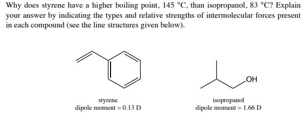 Why does styrene have a higher boiling point, 145 °C, than isopropanol, 83 °C? Explain
your answer by indicating the types and relative strengths of intermolecular forces present
in each compound (see the line structures given below).
HO
styrene
dipole moment = 0.13 D
isopropanol
dipole moment = 1.66 D
