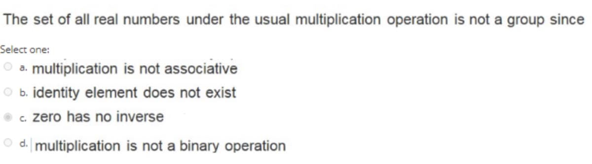 The set of all real numbers under the usual multiplication operation is not a group since
Select one:
a. multiplication is not associative
b. identity element does not exist
c. zero has no inverse
O d. multiplication is not a binary operation
