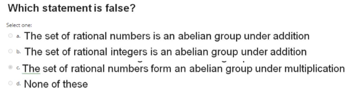 Which statement is false?
Select one:
The set of rational numbers is an abelian group under addition
O a.
O b. The set of rational integers is an abelian group under addition
The set of rational numbers form an abelian group under multiplication
O d. None of these
C.
