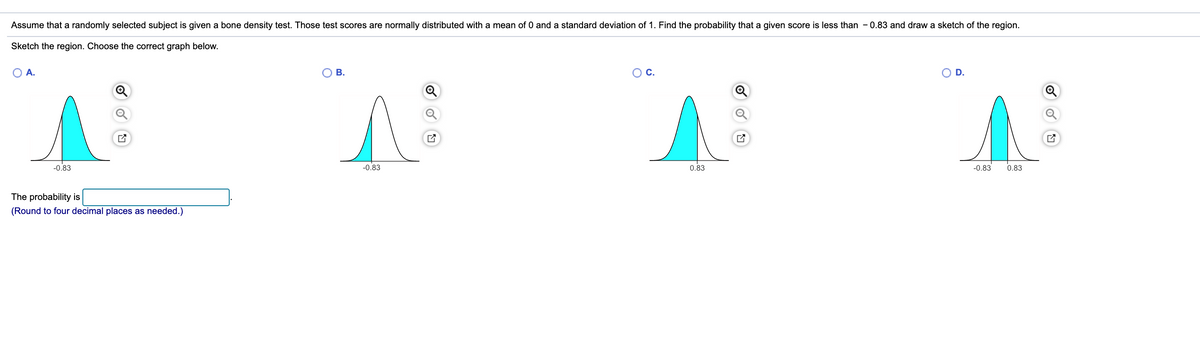 Assume that a randomly selected subject is given a bone density test. Those test scores are normally distributed with a mean of 0 and a standard deviation of 1. Find the probability that a given score is less than - 0.83 and draw a sketch of the region.
Sketch the region. Choose the correct graph below.
A.
В.
С.
D.
-0.83
-0.83
0.83
-0.83
0.83
The probability is
(Round to four decimal places as needed.)
B.
