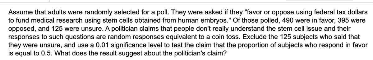 Assume that adults were randomly selected for a poll. They were asked if they "favor or oppose using federal tax dollars
to fund medical research using stem cells obtained from human embryos." Of those polled, 490 were in favor, 395 were
opposed, and 125 were unsure. A politician claims that people don't really understand the stem cell issue and their
responses to such questions are random responses equivalent to a coin toss. Exclude the 125 subjects who said that
they were unsure, and use a 0.01 significance level to test the claim that the proportion of subjects who respond in favor
is equal to 0.5. What does the result suggest about the politician's claim?
