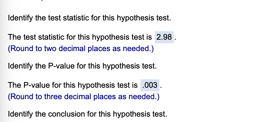 Identify the test statistic for this hypothesis test.
The test statistic for this hypothesis test is 2.98 .
(Round to two decimal places as needed.)
Identify the P-value for this hypothesis test.
The P-value for this hypothesis test is .003 .
(Round to three decimal places as needed.)
Identify the conclusion for this hypothesis test.
