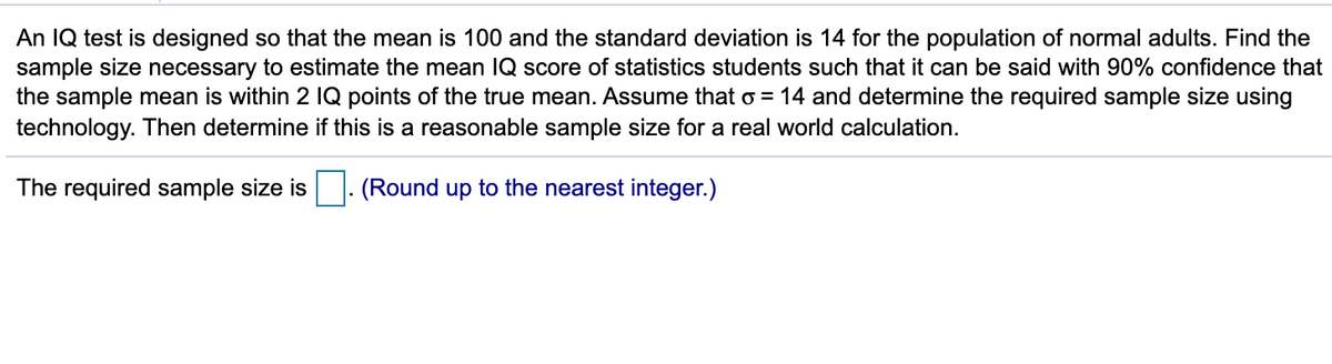 An IQ test is designed so that the mean is 100 and the standard deviation is 14 for the population of normal adults. Find the
sample size necessary to estimate the mean IQ score of statistics students such that it can be said with 90% confidence that
the sample mean is within 2 IQ points of the true mean. Assume that o = 14 and determine the required sample size using
technology. Then determine if this is a reasonable sample size for a real world calculation.
The required sample size is
(Round up to the nearest integer.)
