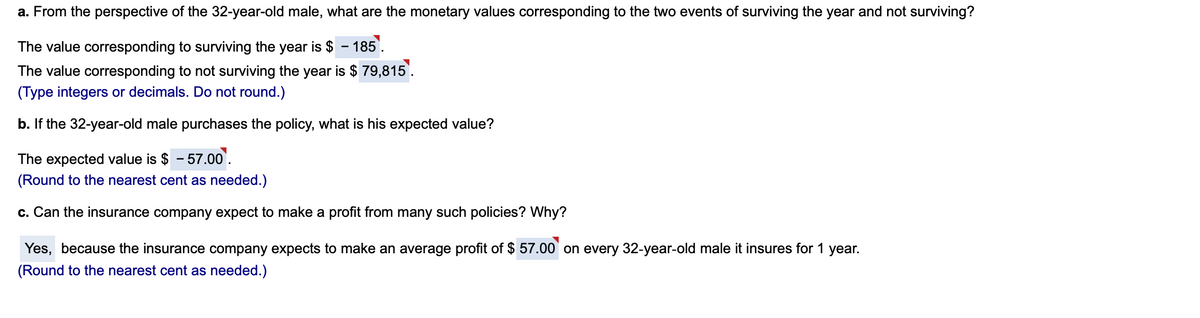 a. From the perspective of the 32-year-old male, what are the monetary values corresponding to the two events of surviving the year and not surviving?
The value corresponding to surviving the year is $ – 185'.
The value corresponding to not surviving the year is $ 79,815'.
(Type integers or decimals. Do not round.)
b. If the 32-year-old male purchases the policy, what is his expected value?
The expected value is $ - 57.00.
(Round to the nearest cent as needed.)
c. Can the insurance company expect to make a profit from many such policies? Why?
Yes, because the insurance company expects to make an average profit of $ 57.00 on every 32-year-old male it insures for 1 year.
(Round to the nearest cent as needed.)
