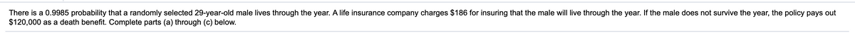 There is a 0.9985 probability that a randomly selected 29-year-old male lives through the year. A life insurance company charges $186 for insuring that the male will live through the year. If the male does not survive the year, the policy pays out
$120,000 as a death benefit. Complete parts (a) through (c) below.
