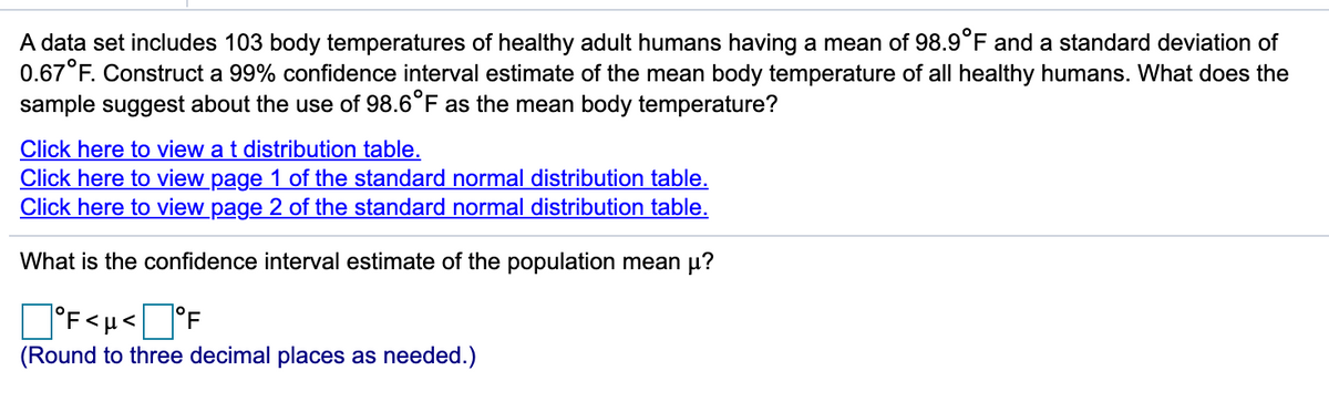 A data set includes 103 body temperatures of healthy adult humans having a mean of 98.9°F and a standard deviation of
0.67°F. Construct a 99% confidence interval estimate of the mean body temperature of all healthy humans. What does the
sample suggest about the use of 98.6°F as the mean body temperature?
Click here to view a t distribution table.
Click here to view page 1 of the standard normal distribution table.
Click here to view page 2 of the standard normal distribution table.
What is the confidence interval estimate of the population mean u?
D'F<u<]°F
°F<µ<
(Round to three decimal places as needed.)
