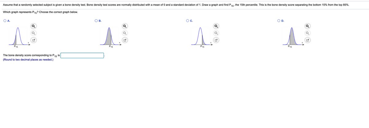 Assume that a randomly selected subject is given a bone density test. Bone density test scores are normally distributed with a mean of 0 and a standard deviation of 1. Draw a graph and find P15, the 15th percentile. This is the bone density score separating the bottom 15% from the top 85%.
Which graph represents P15? Choose the correct graph below.
A.
В.
C.
D.
P15
P15
P15
P15
The bone density score corresponding to P15
is
(Round to two decimal places as needed.)
