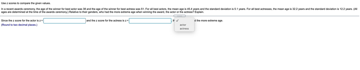 Use z scores to compare the given values.
In a recent awards ceremony, the age of the winner for best actor was 38 and the age of the winner for best actress was 51. For all best actors, the mean age is 45.4 years and the standard deviation is 5.1 years. For all best actresses, the mean age is 32.2 years and the standard deviation is 12.2 years. (All
ages are determined at the time of the awards ceremony.) Relative to their genders, who had the more extreme age when winning the award, the actor or the actress? Explain.
Since the z score for the actor is z=
and the z score for the actress is z=
th v
d the more extreme age.
(Round to two decimal places.)
actor
actress
