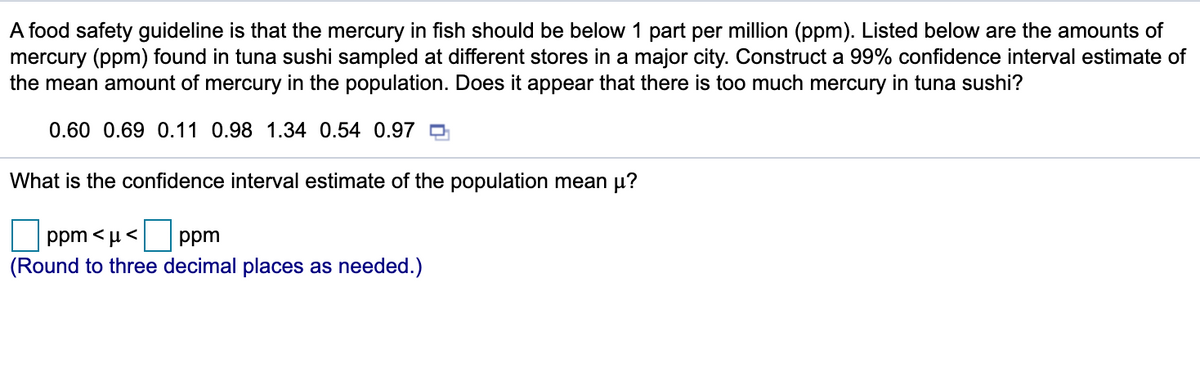 A food safety guideline is that the mercury in fish should be below 1 part per million (ppm). Listed below are the amounts of
mercury (ppm) found in tuna sushi sampled at different stores in a major city. Construct a 99% confidence interval estimate of
the mean amount of mercury in the population. Does it appear that there is too much mercury in tuna sushi?
0.60 0.69 0.11 0.98 1.34 0.54 0.97 O
What is the confidence interval estimate of the population mean µ?
ppm < µ < ppm
(Round to three decimal places as needed.)
