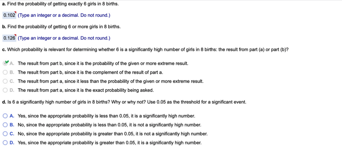 a. Find the probability of getting exactly 6 girls in 8 births.
0.102 (Type an integer or a decimal. Do not round.)
b. Find the probability of getting 6 or more girls in 8 births.
0.126 (Type an integer or a decimal. Do not round.)
c. Which probability is relevant for determining whether 6 is a significantly high number of girls in 8 births: the result from part (a) or part (b)?
A. The result from part b, since it is the probability of the given or more extreme result.
B. The result from part b, since it is the complement of the result of part a.
O C. The result from part a, since it less than the probability of the given or more extreme result.
D. The result from part a, since it is the exact probability being asked.
d. Is 6 a significantly high number of girls in 8 births? Why or why not? Use 0.05 as the threshold for a significant event.
O A. Yes, since the appropriate probability is less than 0.05, it is a significantly high number.
B. No, since the appropriate probability is less than 0.05, it is not a significantly high number.
C. No, since the appropriate probability is greater than 0.05, it is not a significantly high number.
D. Yes, since the appropriate probability is greater than 0.05, it is a significantly high number.
