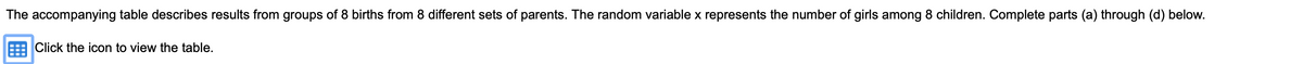 The accompanying table describes results from groups of 8 births from 8 different sets of parents. The random variable x represents the number of girls among 8 children. Complete parts (a) through (d) below.
Click the icon to view the table.
