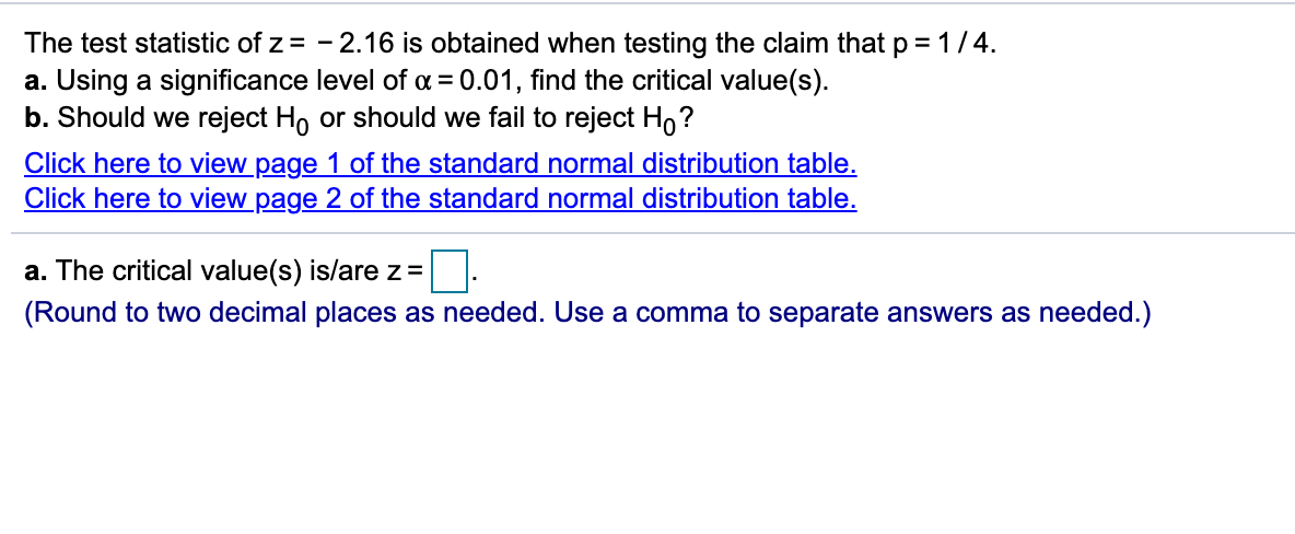 The test statistic of z = - 2.16 is obtained when testing the claim that p = 1 /4.
a. Using a significance level of a = 0.01, find the critical value(s).
b. Should we reject Ho or should we fail to reject Ho?
Click here to view page 1 of the standard normal distribution table.
Click here to view page 2 of the standard normal distribution table.
a. The critical value(s) is/are z=
(Round to two decimal places as needed. Use a comma to separate answers as needed.)
