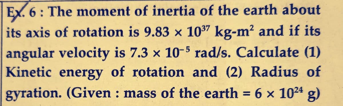 Ex. 6: The moment of inertia of the earth about
its axis of rotation is 9.83 x 1037 kg-m² and if its
angular velocity is 7.3 x 10-5 rad/s. Calculate (1)
Kinetic energy of rotation and (2) Radius of
gyration. (Given : mass of the earth = 6 x 10²4 g)