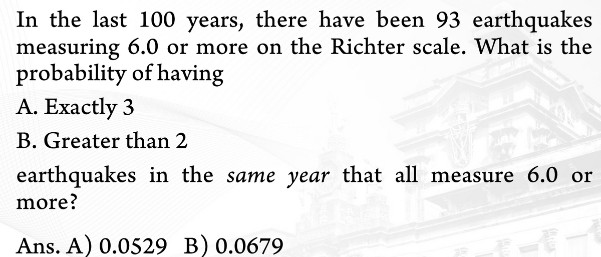 In the last 100 years, there have been 93 earthquakes
measuring 6.0 or more on the Richter scale. What is the
probability of having
A. Exactly 3
B. Greater than 2
earthquakes in the same year that all measure 6.0 or
more?
Ans. A) 0.0529 B) 0.0679
