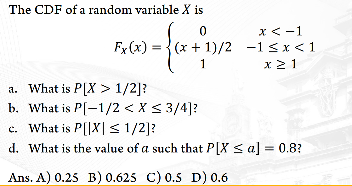 The CDF of a random variable X is
X < -1
(x + 1)/2 -1< x<1
x 2 1
Fx (x) =
1
a. What is P[X > 1/2]?
b. What is P[-1/2 < X < 3/4]?
c. What is P[|X|< 1/2]?
d. What is the value of a such that P[X < a] = 0.8?
Ans. A) 0.25 B) 0.625 C) 0.5 D) 0.6
