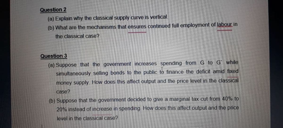 Question 2
(a) Explain why the classical supply curve is vertical.
(b) What are the mechanisms that ensures continued full employment of labour in
the classical case?
Question 3
(a) Suppose that the government increases spending from G to G while
simultaneously selling bonds to the public to finance the deficit amid fixed
money supply. How does this affect output and the price level in the classical
case?
(b) Suppose that the government decided to give a marginal tax cut from 40% to
20% instead of increase in spending. How does this affect output and the price
level in the classical case?
