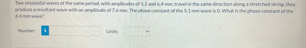 Two sinusoidal waves of the same period, with amplitudes of 5.1 and 6.4 mm, travel in the same direction along a stretched string; they
produce a resultant wave with an amplitude of 7.6 mm. The phase constant of the 5.1 mm wave is O. What is the phase constant of the
6.4 mm wave?
Number
i
Units