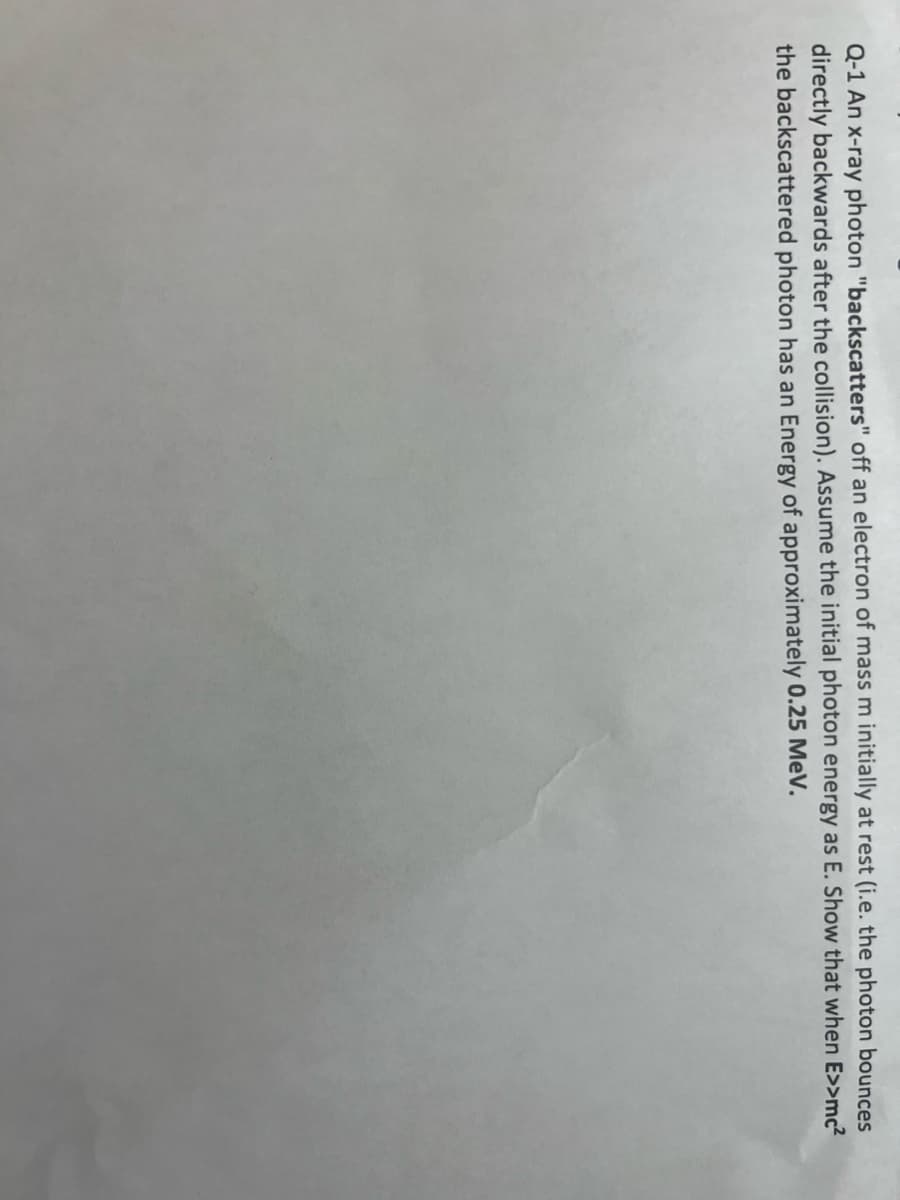 Q-1 An x-ray photon "backscatters" off an electron of mass m initially at rest (i.e. the photon bounces
directly backwards after the collision). Assume the initial photon energy as E. Show that when E>>mc²
the backscattered photon has an Energy of approximately 0.25 MeV.