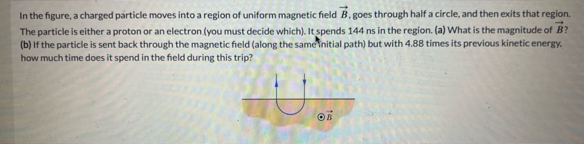 In the figure, a charged particle moves into a region of uniform magnetic field B, goes through half a circle, and then exits that region.
The particle is either a proton or an electron (you must decide which). It spends 144 ns in the region. (a) What is the magnitude of B?
(b) If the particle is sent back through the magnetic field (along the same initial path) but with 4.88 times its previous kinetic energy,
how much time does it spend in the field during this trip?
OB