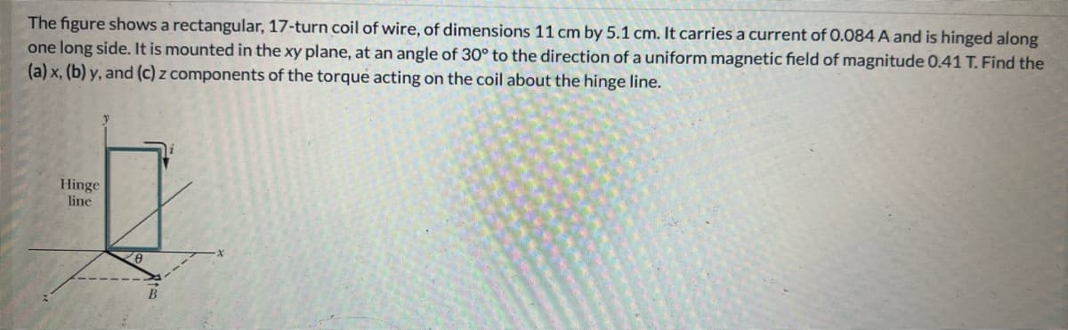 The figure shows a rectangular, 17-turn coil of wire, of dimensions 11 cm by 5.1 cm. It carries a current of 0.084 A and is hinged along
one long side. It is mounted in the xy plane, at an angle of 30° to the direction of a uniform magnetic field of magnitude 0.41 T. Find the
(a) x, (b) y, and (c) z components of the torque acting on the coil about the hinge line.
Q
Hinge
line
B