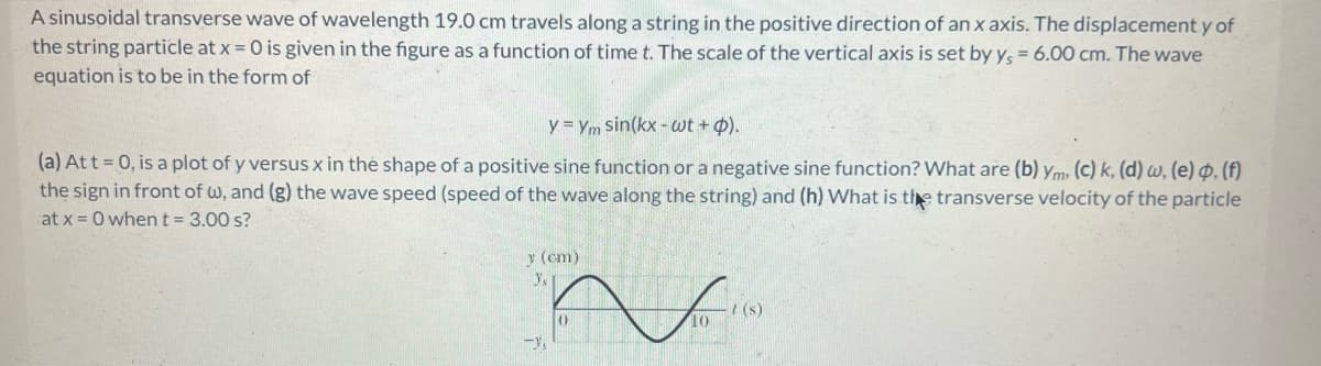 A sinusoidal transverse wave of wavelength 19.0 cm travels along a string in the positive direction of an x axis. The displacement y of
the string particle at x = 0 is given in the figure as a function of time t. The scale of the vertical axis is set by ys = 6.00 cm. The wave
equation is to be in the form of
y = Ym sin(kx - wt + p).
(a) At t = 0, is a plot of y versus x in the shape of a positive sine function or a negative sine function? What are (b) ym. (c) k, (d) w, (e), (f)
the sign in front of w, and (g) the wave speed (speed of the wave along the string) and (h) What is the transverse velocity of the particle
at x = 0 when t = 3.00 s?
y (cm)
Y's
s
n I 19
(0)
10