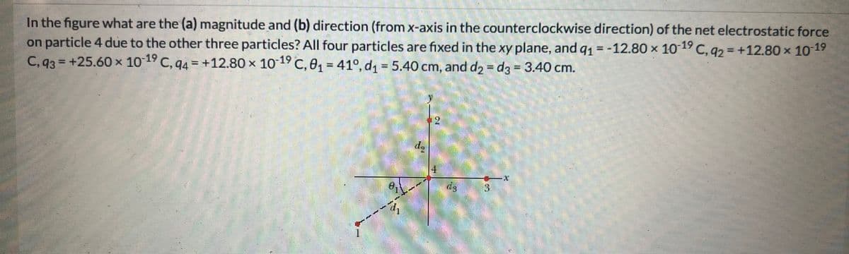 In the figure what are the (a) magnitude and (b) direction (from x-axis in the counterclockwise direction) of the net electrostatic force
on particle 4 due to the other three particles? All four particles are fixed in the xy plane, and q₁ = -12.80 × 10-19 C, q2 = +12.80 × 10-1⁹
C, 93= +25.60 × 10-19 C, 94 +12.80 x 10-1⁹ C, 0₁ = 41°, d₁ = 5.40 cm, and d₂ = d3 = 3.40 cm.
Ca
4
43