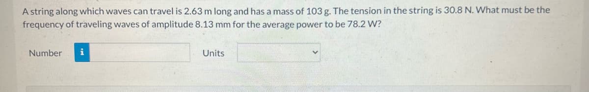 A string along which waves can travel is 2.63 m long and has a mass of 103 g. The tension in the string is 30.8 N. What must be the
frequency of traveling waves of amplitude 8.13 mm for the average power to be 78.2 W?
Number i
Units