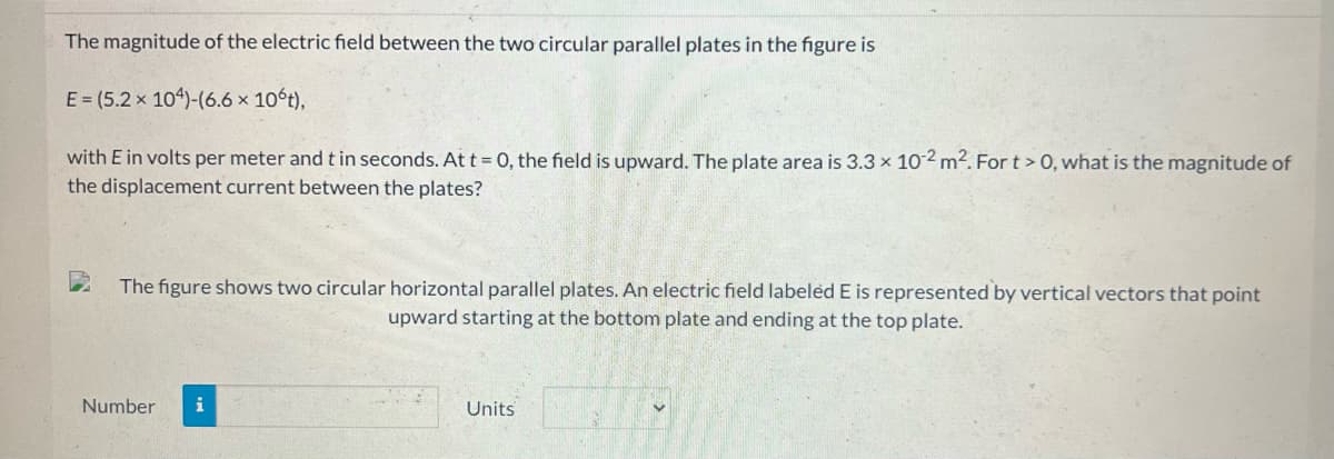 The magnitude of the electric field between the two circular parallel plates in the figure is
E = (5.2 x 104)-(6.6 × 10°t),
with E in volts per meter and t in seconds. At t = 0, the field is upward. The plate area is 3.3 × 102 m². For t > 0, what is the magnitude of
the displacement current between the plates?
The figure shows two circular horizontal parallel plates. An electric field labeled E is represented by vertical vectors that point
upward starting at the bottom plate and ending at the top plate.
Number i
Units