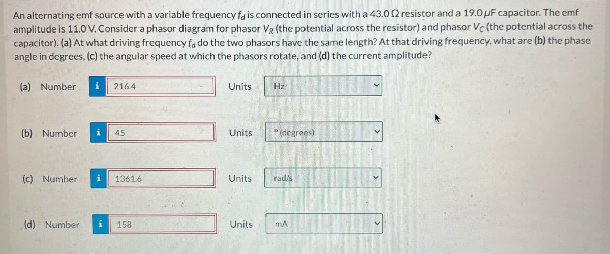 An alternating emf source with a variable frequency fa is connected in series with a 43.02 resistor and a 19.0 μF capacitor. The emf
amplitude is 11.0 V. Consider a phasor diagram for phasor VR (the potential across the resistor) and phasor Vc (the potential across the
capacitor). (a) At what driving frequency fa do the two phasors have the same length? At that driving frequency, what are (b) the phase
angle in degrees, (c) the angular speed at which the phasors rotate, and (d) the current amplitude?
(a) Number
i 216.4
(b) Number i 45
(c) Number i
1361.6
(d) Number i 158
Units
Units
Units
Units
Hz
(degrees)
rad/s
mA