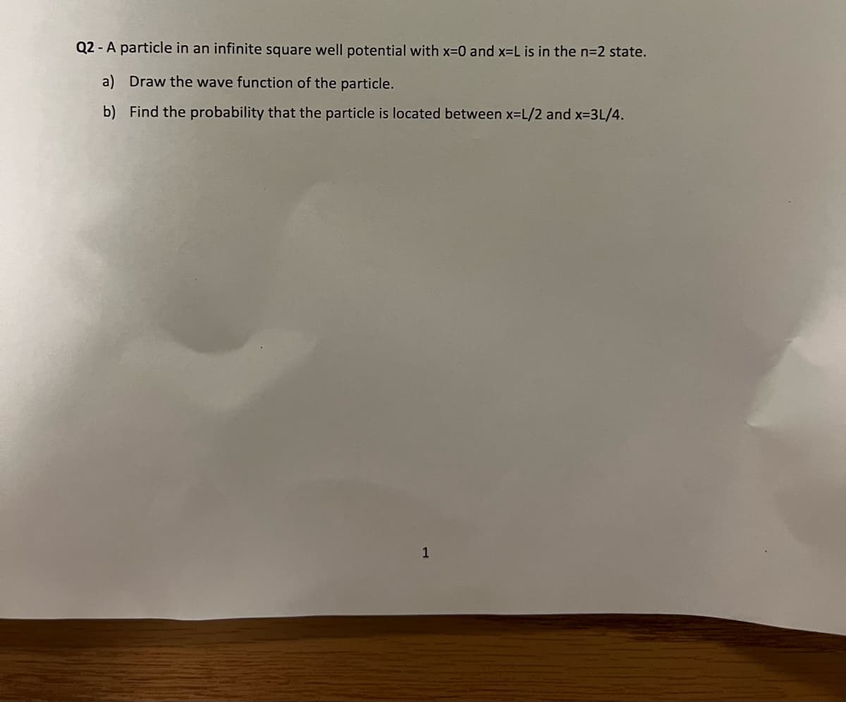 Q2 - A particle in an infinite square well potential with x=0 and x=L is in the n=2 state.
a)
Draw the wave function of the particle.
b)
Find the probability that the particle is located between x=L/2 and x=3L/4.
1