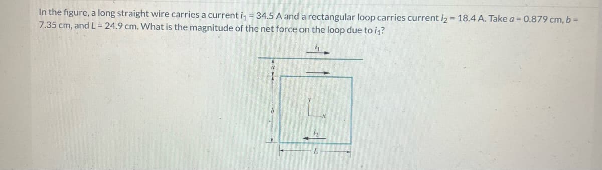 In the figure, a long straight wire carries a current i₁ = 34.5 A and a rectangular loop carries current i2 = 18.4 A. Take a = 0.879 cm, b =
7.35 cm, and L = 24.9 cm. What is the magnitude of the net force on the loop due to i₁?
A
(2
1