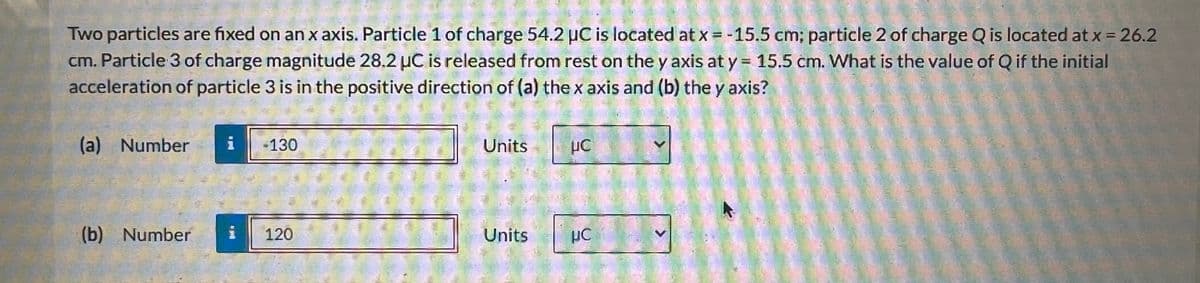 Two particles are fixed on an x axis. Particle 1 of charge 54.2 µC is located at x = -15.5 cm; particle 2 of charge Q is located at x = 26.2
cm. Particle 3 of charge magnitude 28.2 µC is released from rest on the y axis at y = 15.5 cm. What is the value of Q if the initial
acceleration of particle 3 is in the positive direction of (a) the x axis and (b) the y axis?
(a) Number
(b) Number
-130
120
Units
Units
μC
με