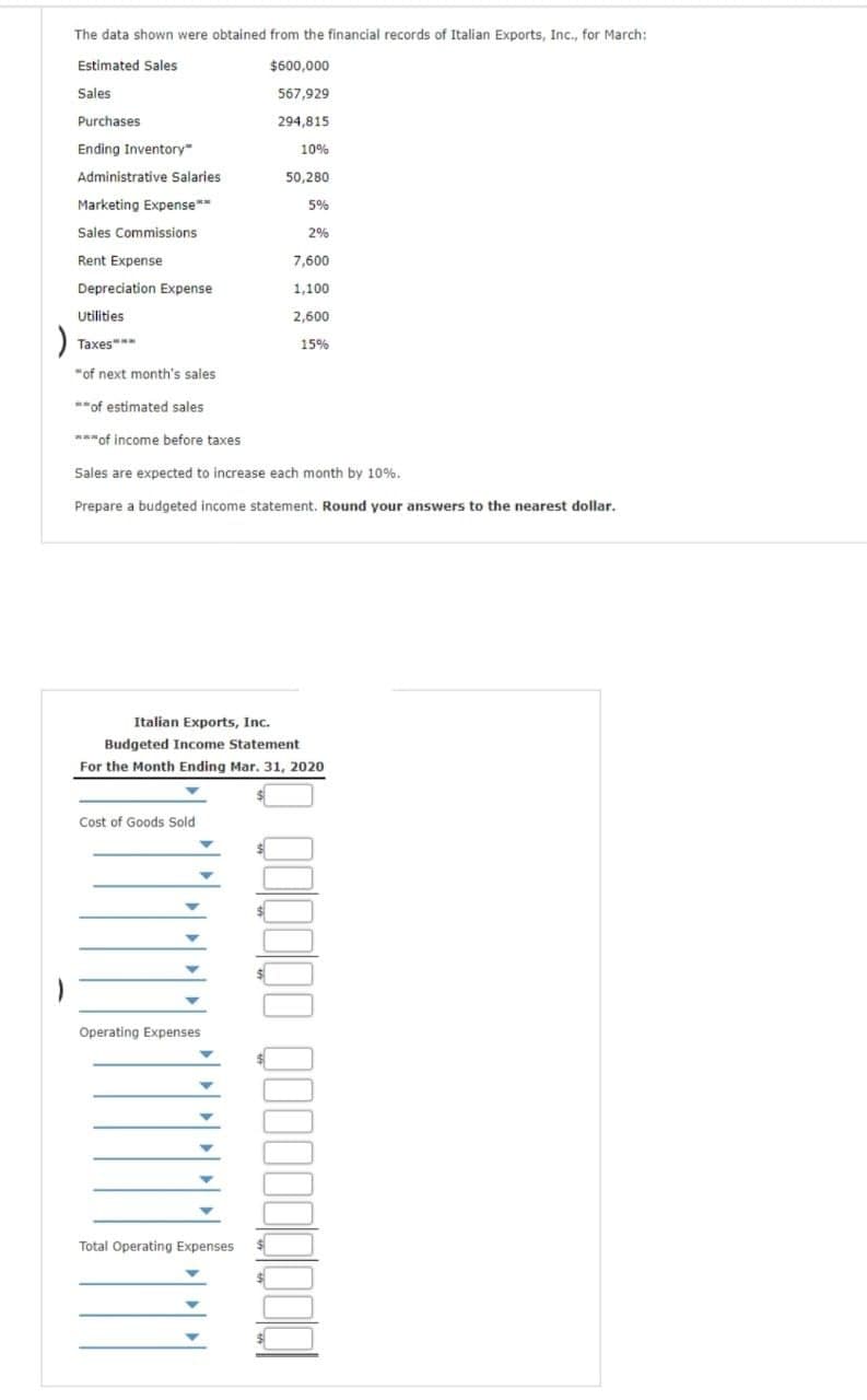 )
The data shown were obtained from the financial records of Italian Exports, Inc., for March:
Estimated Sales
Sales
Purchases
Ending Inventory"
Administrative Salaries
Marketing Expense**
Sales Commissions
Rent Expense
Depreciation Expense
Utilities
Taxes***
Cost of Goods Sold
$600,000
567,929
294,815
10%
50,280
5%
"of next month's sales.
**of estimated sales
***of income before taxes
Sales are expected to increase each month by 10%.
Prepare a budgeted income statement. Round your answers to the nearest dollar.
Operating Expenses
2%
Italian Exports, Inc.
Budgeted Income Statement
For the Month Ending Mar. 31, 2020
Total Operating Expenses
7,600
1,100
2,600
15%
QO0000 000