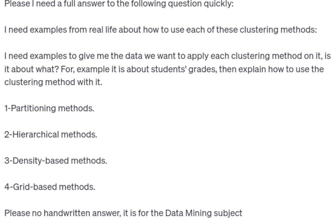 Please I need a full answer to the following question quickly:
I need examples from real life about how to use each of these clustering methods:
I need examples to give me the data we want to apply each clustering method on it, is
it about what? For, example it is about students' grades, then explain how to use the
clustering method with it.
1-Partitioning methods.
2-Hierarchical methods.
3-Density-based methods.
4-Grid-based methods.
Please no handwritten answer, it is for the Data Mining subject