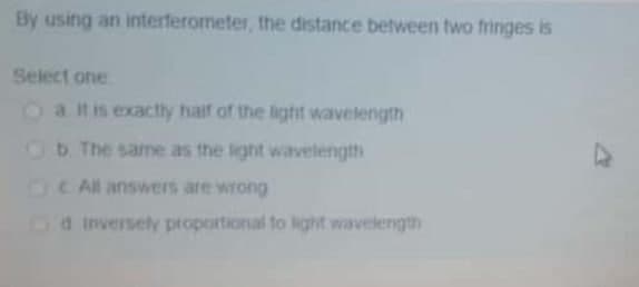 By using an interferometer, the distance between two fringes is
Select one
a. It is exactly half of the light wavelength
b. The same as the light wavelength
All answers are wrong
Cd Inversely proportional to light wavelength