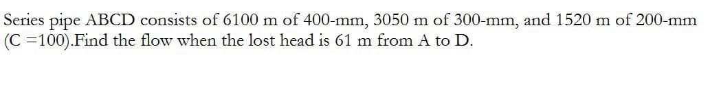 Series pipe ABCD consists of 6100 m of 400-mm, 3050 m of 300-mm, and 1520 m of 200-mm
(C=100). Find the flow when the lost head is 61 m from A to D.