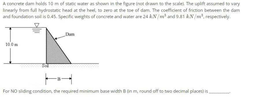 A concrete dam holds 10 m of static water as shown in the figure (not drawn to the scale). The uplift assumed to vary
linearly from full hydrostatic head at the heel, to zero at the toe of dam. The coefficient of friction between the dam
and foundation soil is 0.45. Specific weights of concrete and water are 24 kN/m³ and 9.81 kN/m³, respectively.
Dam
10.0 m
Soil
-B
For NO sliding condition, the required minimum base width B (in m, round off to two decimal places) is