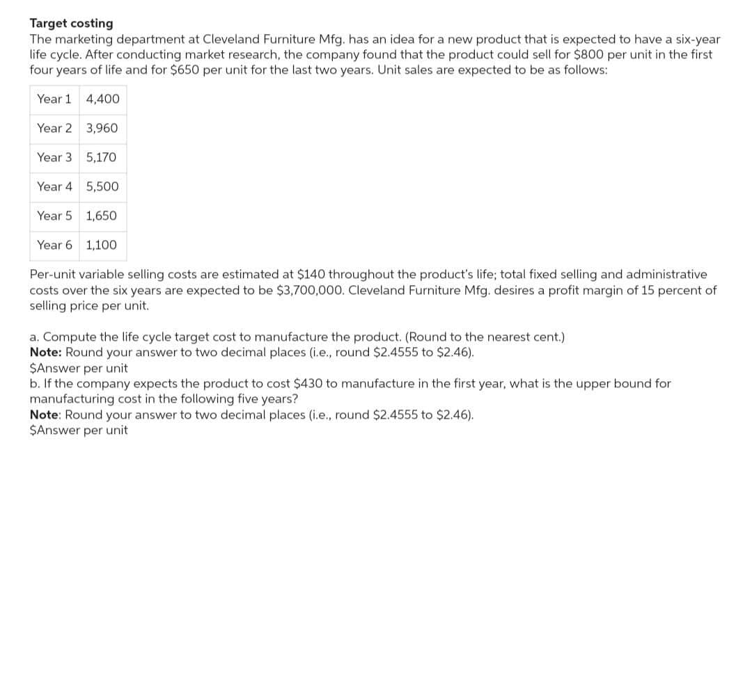 Target costing
The marketing department at Cleveland Furniture Mfg. has an idea for a new product that is expected to have a six-year
life cycle. After conducting market research, the company found that the product could sell for $800 per unit in the first
four years of life and for $650 per unit for the last two years. Unit sales are expected to be as follows:
Year 1
4,400
Year 2 3,960
Year 3
Year 4
5,500
Year 5
1,650
Year 6
1,100
Per-unit variable selling costs are estimated at $140 throughout the product's life; total fixed selling and administrative.
costs over the six years are expected to be $3,700,000. Cleveland Furniture Mfg. desires a profit margin of 15 percent of
selling price per unit.
5,170
a. Compute the life cycle target cost to manufacture the product. (Round to the nearest cent.)
Note: Round your answer to two decimal places (i.e., round $2.4555 to $2.46).
$Answer per unit
b. If the company expects the product to cost $430 to manufacture in the first year, what is the upper bound for
manufacturing cost in the following five years?
Note: Round your answer to two decimal places (i.e., round $2.4555 to $2.46).
$Answer per unit