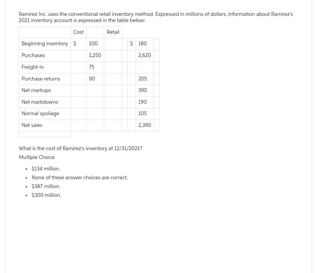 Ramirez Inc. uses the conventional retail inventory method. Expressed in millions of dollars, information about Ramirez's
2021 inventory account is expressed in the table below:
Cost
Beginning inventory $
Purchases
Freight-in
Purchase returns
Net markups
Net markdowns
Normal spoilage
Net sales
100
1,250
75
90
Retail
$180
$134 million.
.
None of these answer choices are correct.
. $387 million..
. $300 million.
2,620
205
390
190
105
2,390
What is the cost of Ramirez's inventory at 12/31/2021?
Multiple Choice