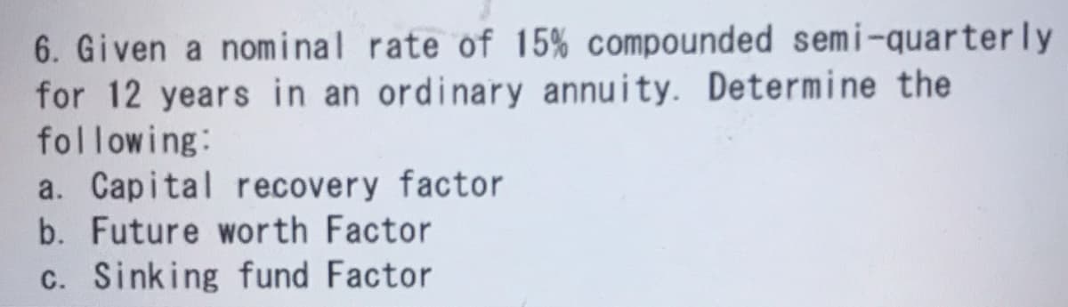 6. Given a nominal rate of 15% compounded semi-quarterly
for 12 years in an ordinary annuity. Determine the
following:
a. Capital recovery factor
b. Future worth Factor
c. Sinking fund Factor
